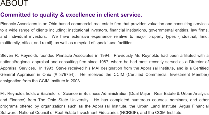 ABOUT  Committed to quality & excellence in client service. Pinnacle Associates is an Ohio-based commercial real estate firm that provides valuation and consulting services to a wide range of clients including: institutional investors, financial institutions, governmental entities, law firms, and individual investors.  We have extensive experience relative to major property types {industrial, land, multifamily, office, and retail}, as well as a myriad of special-use facilities.  Steven R. Reynolds founded Pinnacle Associates in 1994.  Previously Mr. Reynolds had been affiliated with a national/regional appraisal and consulting firm since 1987, where he had most recently served as a Director of Appraisal Services.  In 1993, Steve received his MAI designation from the Appraisal Institute, and is a Certified General Appraiser in Ohio (# 379754).  He received the CCIM (Certified Commercial Investment Member) designation from the CCIM Institute in 2003.  Mr. Reynolds holds a Bachelor of Science in Business Administration (Dual Major:  Real Estate & Urban Analysis and Finance) from The Ohio State University.  He has completed numerous courses, seminars, and other programs offered by organizations such as the Appraisal Institute, the Urban Land Institute, Argus Financial Software, National Council of Real Estate Investment Fiduciaries (NCREIF), and the CCIM Institute.